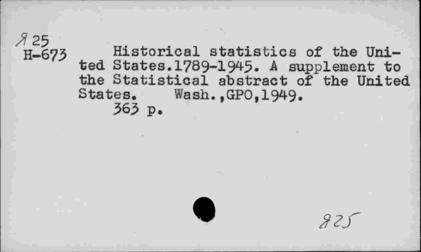 ﻿H-673 Historical statistics of the United States.1789-1945» A supplement to the Statistical abstract of the United States. Wash.,GPO,1949.
565 p.
